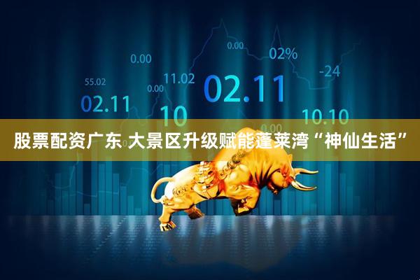 股票配资广东 大景区升级赋能蓬莱湾“神仙生活”