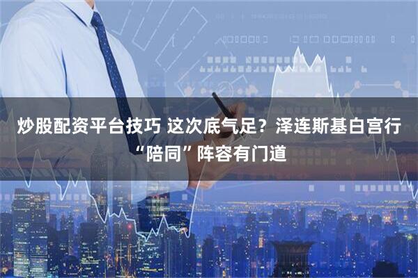 炒股配资平台技巧 这次底气足？泽连斯基白宫行“陪同”阵容有门道