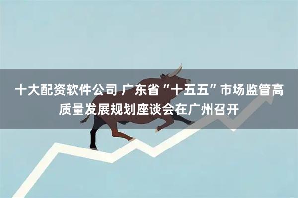 十大配资软件公司 广东省“十五五”市场监管高质量发展规划座谈会在广州召开