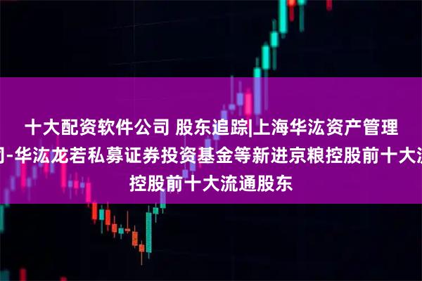 十大配资软件公司 股东追踪|上海华汯资产管理有限公司-华汯龙若私募证券投资基金等新进京粮控股前十大流通股东