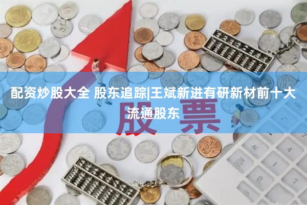 配资炒股大全 股东追踪|王斌新进有研新材前十大流通股东