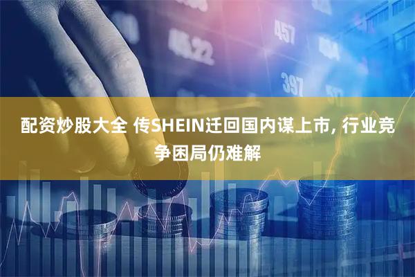 配资炒股大全 传SHEIN迁回国内谋上市, 行业竞争困局仍难解