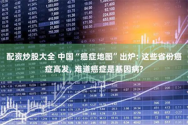 配资炒股大全 中国“癌症地图”出炉: 这些省份癌症高发, 难道癌症是基因病?