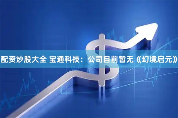 配资炒股大全 宝通科技：公司目前暂无《幻境启元》