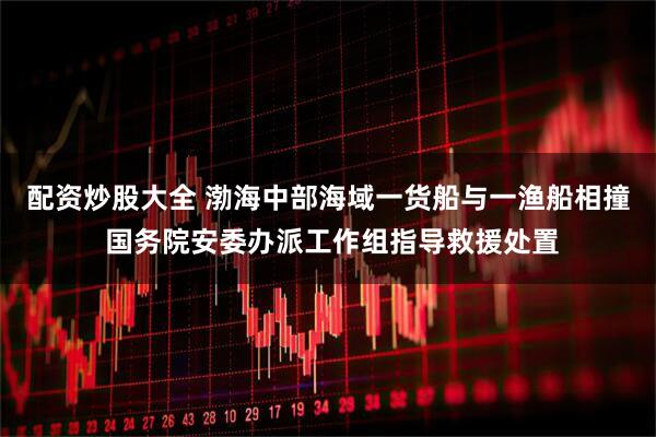 配资炒股大全 渤海中部海域一货船与一渔船相撞 国务院安委办派工作组指导救援处置