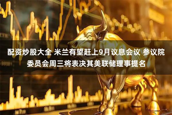 配资炒股大全 米兰有望赶上9月议息会议 参议院委员会周三将表决其美联储理事提名