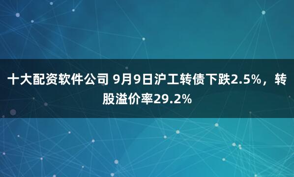 十大配资软件公司 9月9日沪工转债下跌2.5%，转股溢价率29.2%