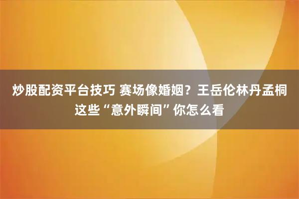 炒股配资平台技巧 赛场像婚姻？王岳伦林丹孟桐这些“意外瞬间”你怎么看