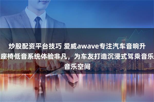 炒股配资平台技巧 爱威awave专注汽车音响升级，座椅低音系统体验非凡，为车友打造沉浸式驾乘音乐空间