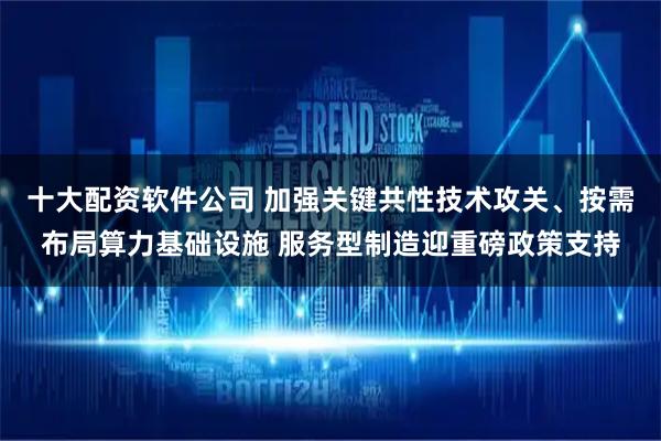 十大配资软件公司 加强关键共性技术攻关、按需布局算力基础设施 服务型制造迎重磅政策支持
