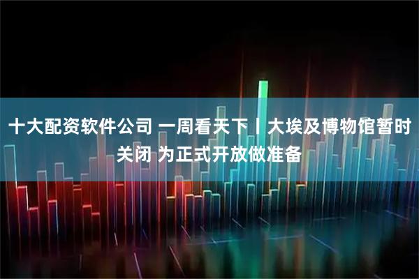 十大配资软件公司 一周看天下丨大埃及博物馆暂时关闭 为正式开放做准备