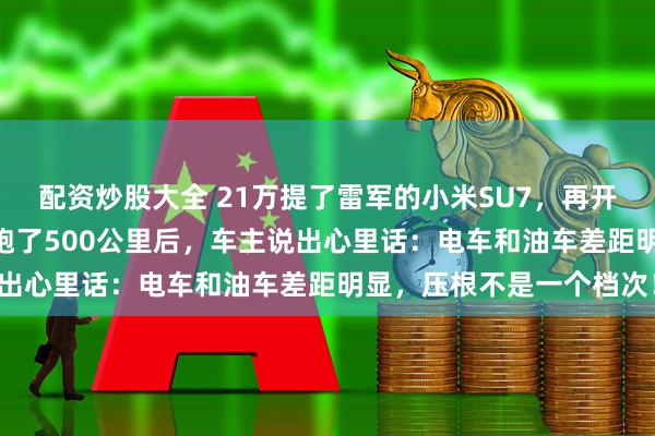 配资炒股大全 21万提了雷军的小米SU7，再开朋友的宝马325，高速跑了500公里后，车主说出心里话：电车和油车差距明显，压根不是一个档次！