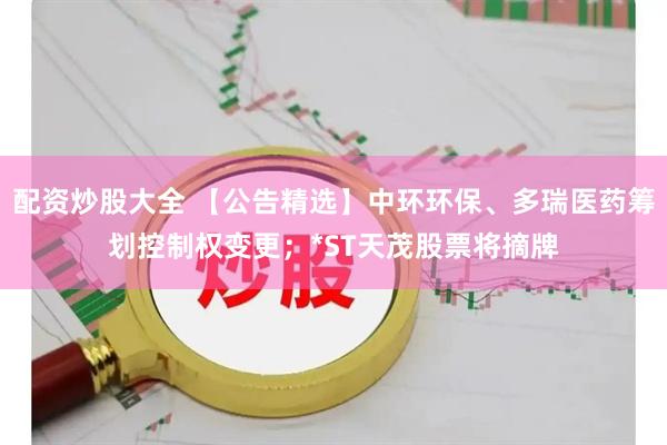 配资炒股大全 【公告精选】中环环保、多瑞医药筹划控制权变更；*ST天茂股票将摘牌