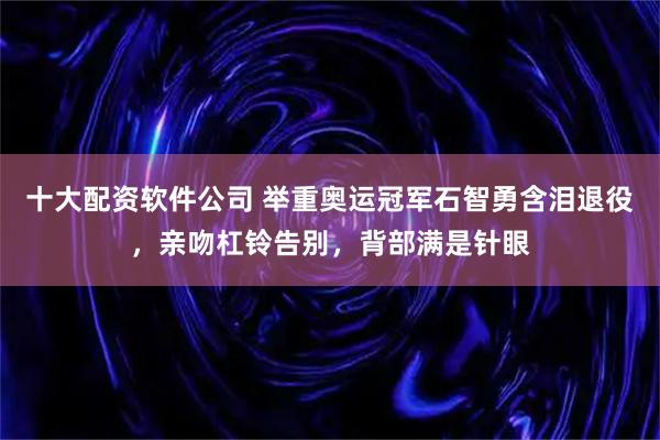 十大配资软件公司 举重奥运冠军石智勇含泪退役，亲吻杠铃告别，背部满是针眼