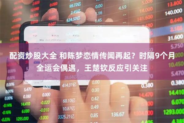配资炒股大全 和陈梦恋情传闻再起？时隔9个月全运会偶遇，王楚钦反应引关注