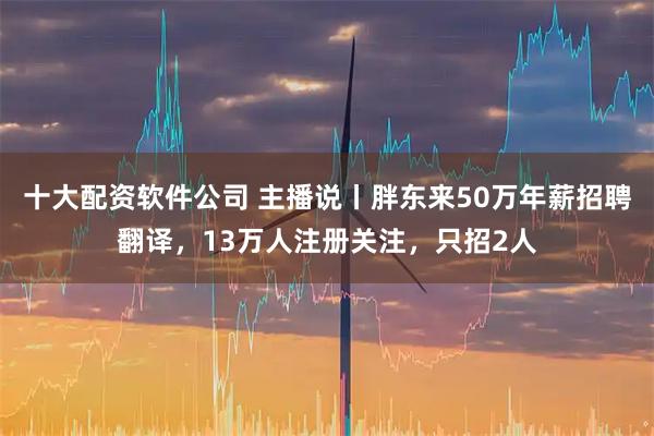 十大配资软件公司 主播说丨胖东来50万年薪招聘翻译，13万人注册关注，只招2人