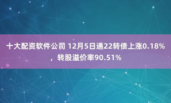 十大配资软件公司 12月5日通22转债上涨0.18%，转股溢价率90.51%
