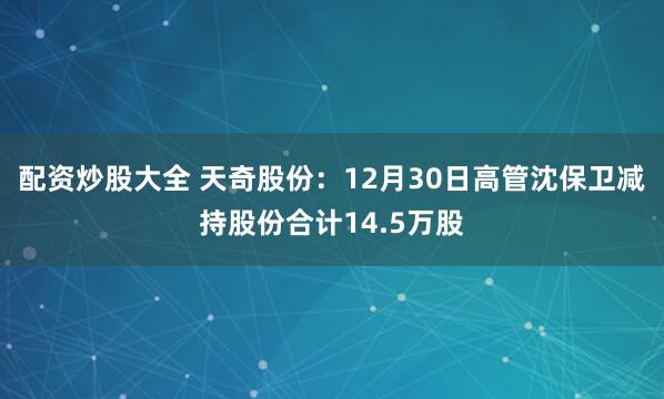 配资炒股大全 天奇股份：12月30日高管沈保卫减持股份合计14.5万股