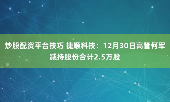 炒股配资平台技巧 捷顺科技：12月30日高管何军减持股份合计2.5万股