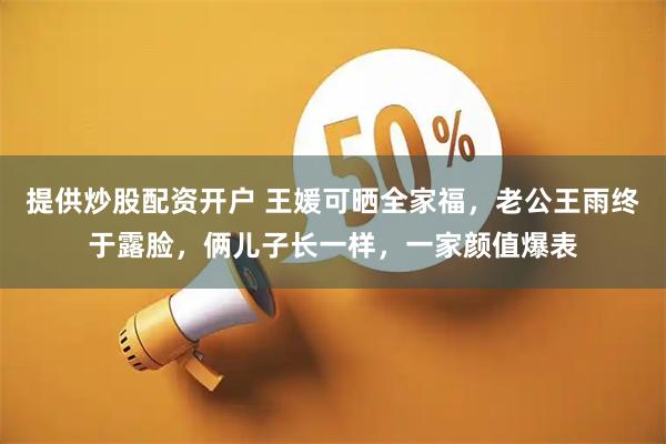 提供炒股配资开户 王媛可晒全家福，老公王雨终于露脸，俩儿子长一样，一家颜值爆表