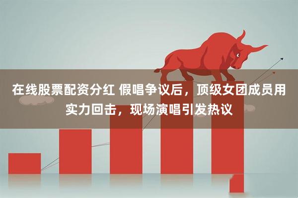 在线股票配资分红 假唱争议后，顶级女团成员用实力回击，现场演唱引发热议
