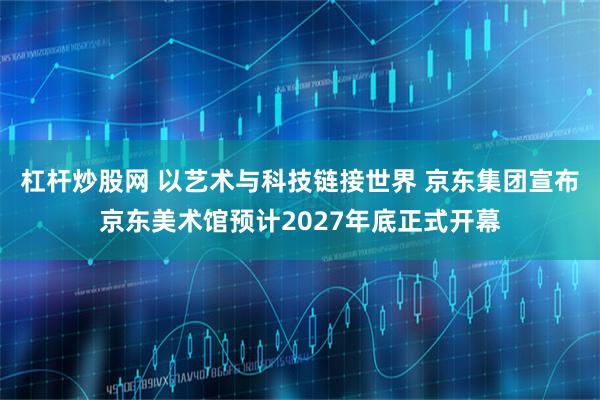 杠杆炒股网 以艺术与科技链接世界 京东集团宣布京东美术馆预计2027年底正式开幕