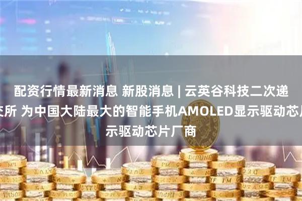 配资行情最新消息 新股消息 | 云英谷科技二次递表港交所 为中国大陆最大的智能手机AMOLED显示驱动芯片厂商