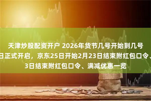 天津炒股配资开户 2026年货节几号开始到几号结束？淘宝19日正式开启，京东25日开始2月23日结束附红包口令、满减优惠一览
