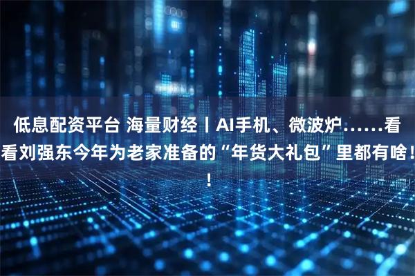 低息配资平台 海量财经丨AI手机、微波炉……看看刘强东今年为老家准备的“年货大礼包”里都有啥！