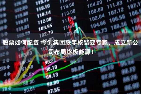 股票如何配资 今创集团联手核聚变专家，成立新公司布局终极能源！