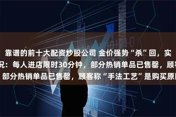 靠谱的前十大配资炒股公司 金价强势“杀”回，实探西安SKP老铺黄金现况：每人进店限时30分钟，部分热销单品已售罄，顾客称“手法工艺”是购买原因