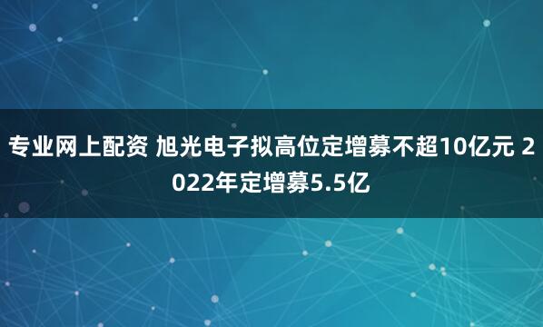 专业网上配资 旭光电子拟高位定增募不超10亿元 2022年定增募5.5亿