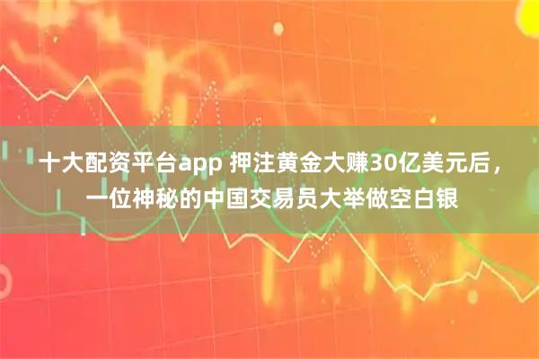 十大配资平台app 押注黄金大赚30亿美元后， 一位神秘的中国交易员大举做空白银