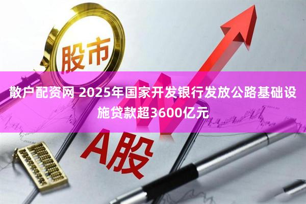 散户配资网 2025年国家开发银行发放公路基础设施贷款超3600亿元