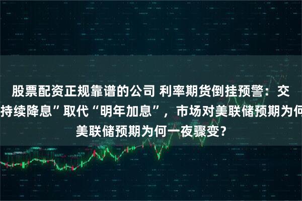 股票配资正规靠谱的公司 利率期货倒挂预警：交易员押注“持续降息”取代“明年加息”，市场对美联储预期为何一夜骤变？