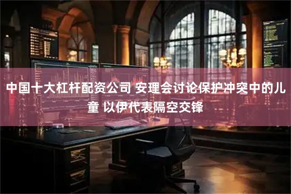 中国十大杠杆配资公司 安理会讨论保护冲突中的儿童 以伊代表隔空交锋