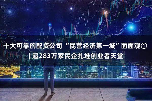 十大可靠的配资公司 “民营经济第一城”面面观① | 超283万家民企扎堆创业者天堂