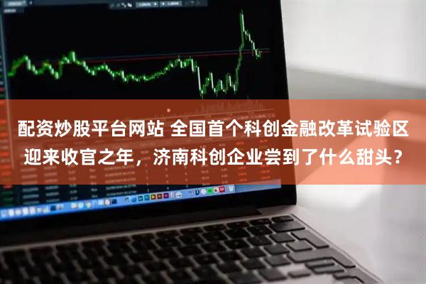 配资炒股平台网站 全国首个科创金融改革试验区迎来收官之年，济南科创企业尝到了什么甜头？