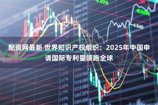 配资网最新 世界知识产权组织：2025年中国申请国际专利量领跑全球