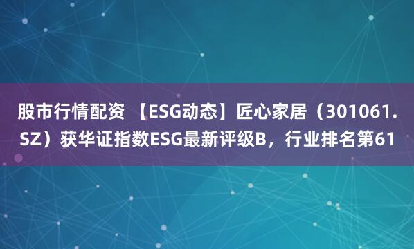 股市行情配资 【ESG动态】匠心家居（301061.SZ）获华证指数ESG最新评级B，行业排名第61