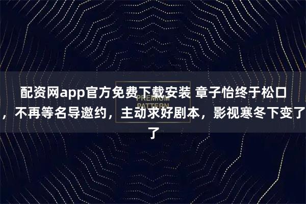 配资网app官方免费下载安装 章子怡终于松口，不再等名导邀约，主动求好剧本，影视寒冬下变了