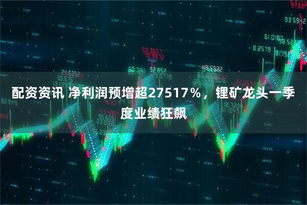 配资资讯 净利润预增超27517％，锂矿龙头一季度业绩狂飙